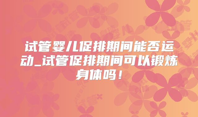 试管婴儿促排期间能否运动_试管促排期间可以锻炼身体吗！