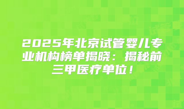 2025年北京试管婴儿专业机构榜单揭晓：揭秘前三甲医疗单位！