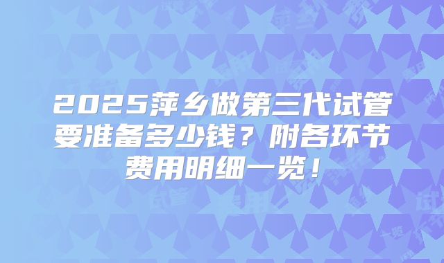 2025萍乡做第三代试管要准备多少钱？附各环节费用明细一览！