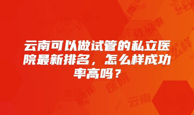 云南可以做试管的私立医院最新排名，怎么样成功率高吗？