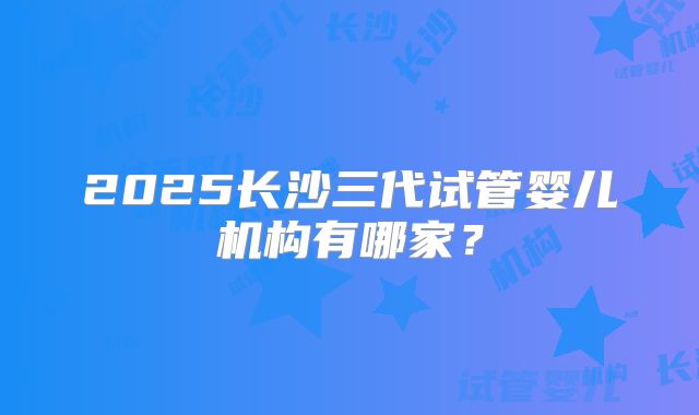 2025长沙三代试管婴儿机构有哪家?