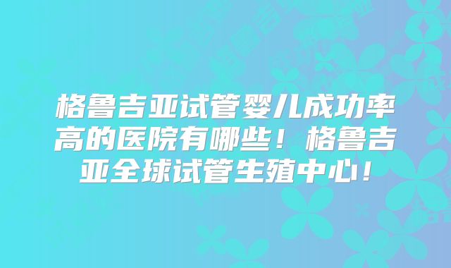 格鲁吉亚试管婴儿成功率高的医院有哪些！格鲁吉亚全球试管生殖中心！