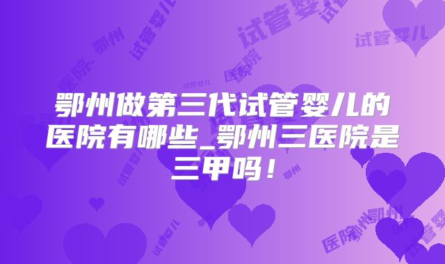 鄂州做第三代试管婴儿的医院有哪些_鄂州三医院是三甲吗！