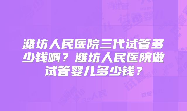 潍坊人民医院三代试管多少钱啊?潍坊人民医院做试管婴儿多少钱?