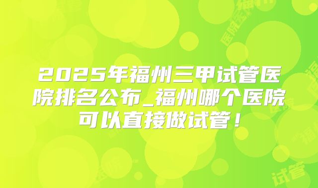 2025年福州三甲试管医院排名公布_福州哪个医院可以直接做试管！