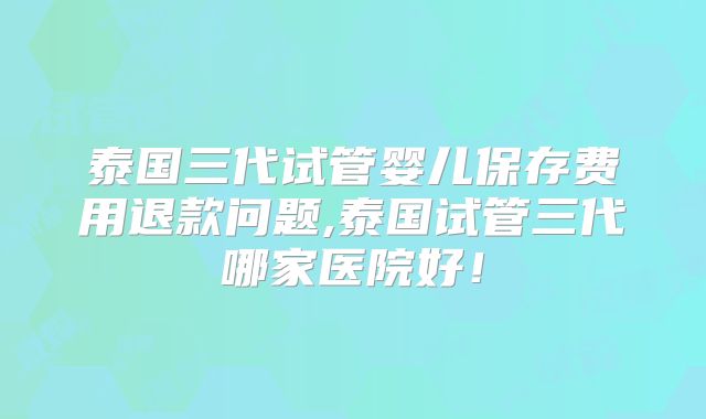 泰国三代试管婴儿保存费用退款问题,泰国试管三代哪家医院好！