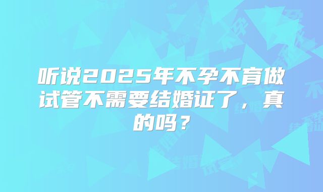 听说2025年不孕不育做试管不需要结婚证了，真的吗？