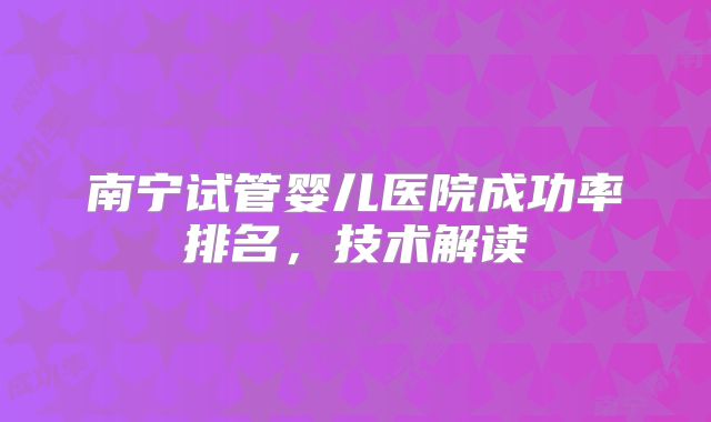 南宁试管婴儿医院成功率排名，技术解读
