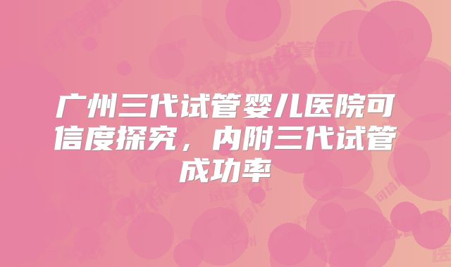 广州三代试管婴儿医院可信度探究,内附三代试管成功率