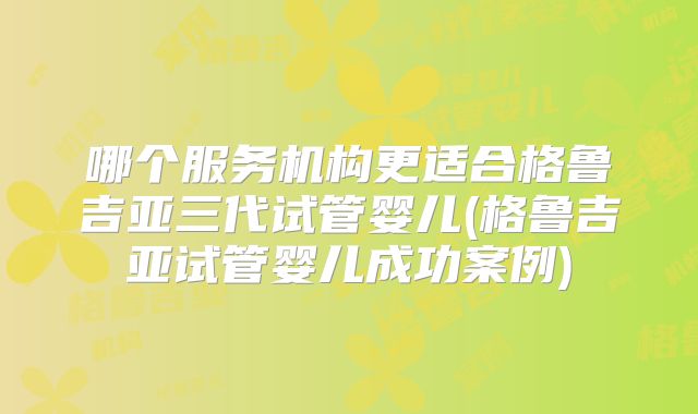 哪个服务机构更适合格鲁吉亚三代试管婴儿(格鲁吉亚试管婴儿成功案例)