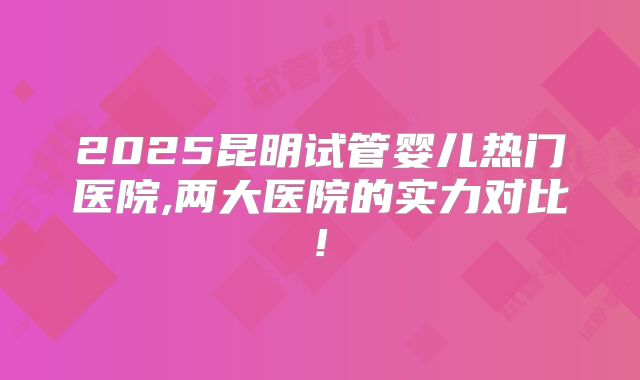 2025昆明试管婴儿热门医院,两大医院的实力对比!