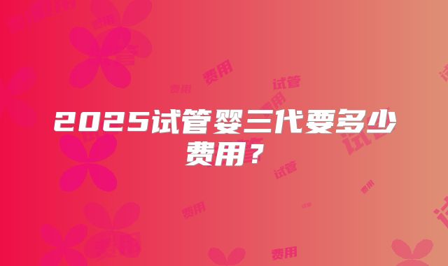 2025试管婴三代要多少费用？