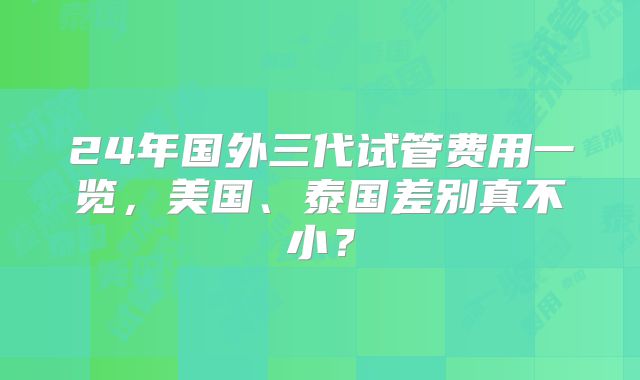 24年国外三代试管费用一览,美国、泰国差别真不小?