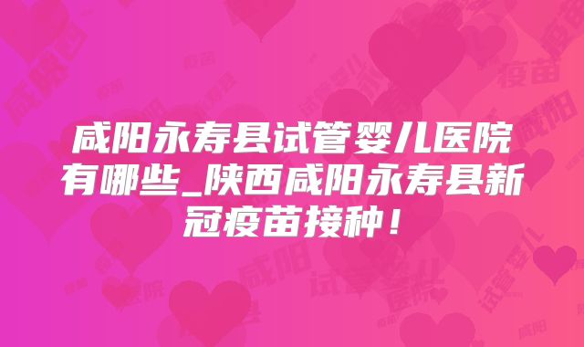 咸阳永寿县试管婴儿医院有哪些_陕西咸阳永寿县新冠疫苗接种！