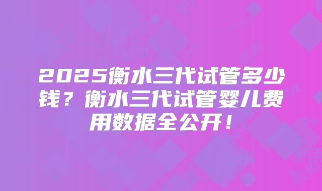 2025衡水三代试管多少钱？衡水三代试管婴儿费用数据全公开！
