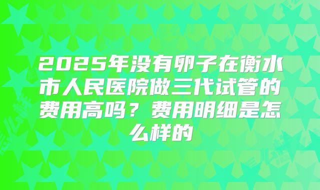 2025年没有卵子在衡水市人民医院做三代试管的费用高吗？费用明细是怎么样的