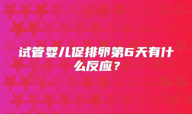 试管婴儿促排卵第6天有什么反应？