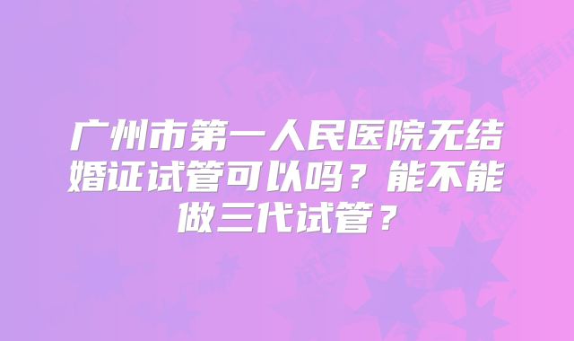 广州市第一人民医院无结婚证试管可以吗?能不能做三代试管?