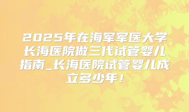 2025年在海军军医大学长海医院做三代试管婴儿指南_长海医院试管婴儿成立多少年！
