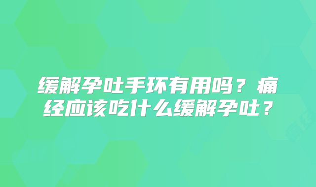 缓解孕吐手环有用吗？痛经应该吃什么缓解孕吐？