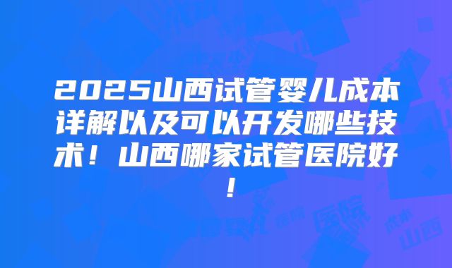 2025山西试管婴儿成本详解以及可以开发哪些技术!山西哪家试管医院好!