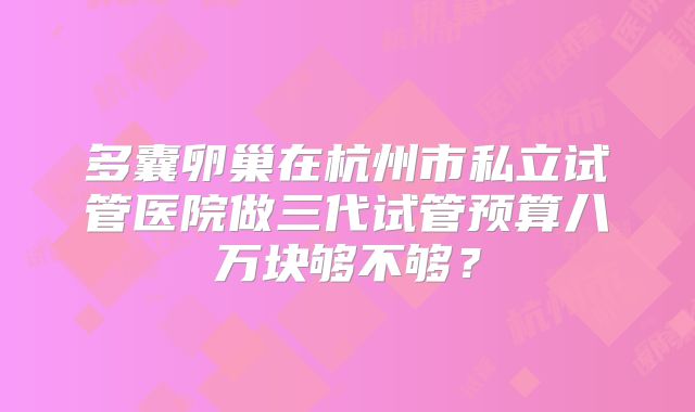 多囊卵巢在杭州市私立试管医院做三代试管预算八万块够不够？