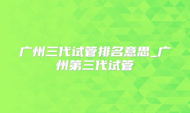 广州三代试管排名意思_广州第三代试管