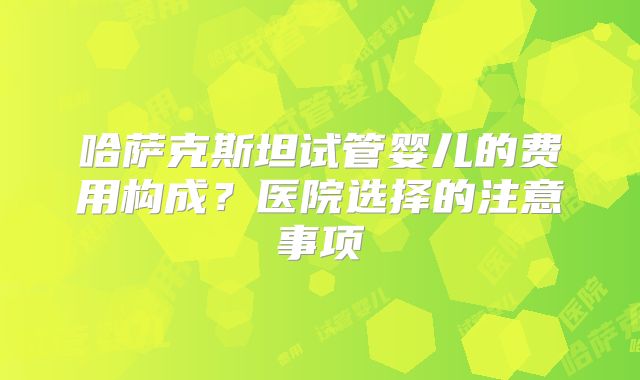 哈萨克斯坦试管婴儿的费用构成?医院选择的注意事项