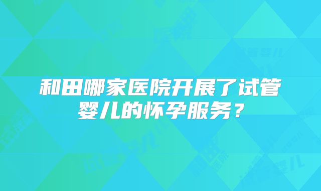 和田哪家医院开展了试管婴儿的怀孕服务?