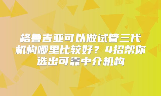 格鲁吉亚可以做试管三代机构哪里比较好?4招帮你选出可靠中介机构