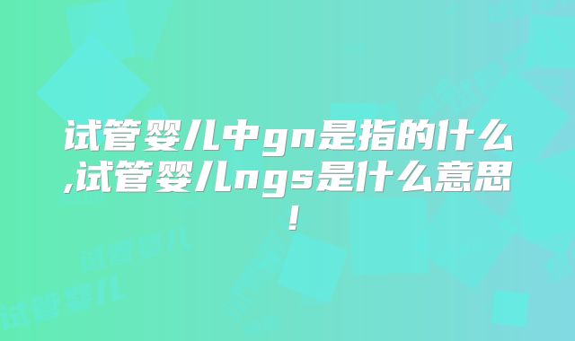 试管婴儿中gn是指的什么,试管婴儿ngs是什么意思！