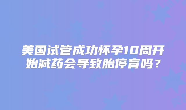 美国试管成功怀孕10周开始减药会导致胎停育吗?