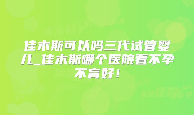 佳木斯可以吗三代试管婴儿_佳木斯哪个医院看不孕不育好！