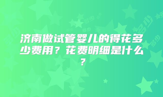 济南做试管婴儿的得花多少费用？花费明细是什么？