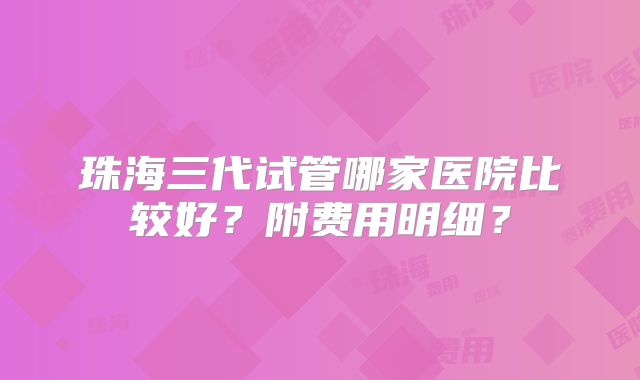 珠海三代试管哪家医院比较好？附费用明细？