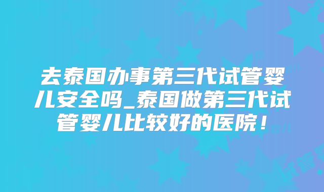 去泰国办事第三代试管婴儿安全吗_泰国做第三代试管婴儿比较好的医院！