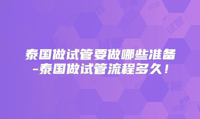 泰国做试管要做哪些准备-泰国做试管流程多久！