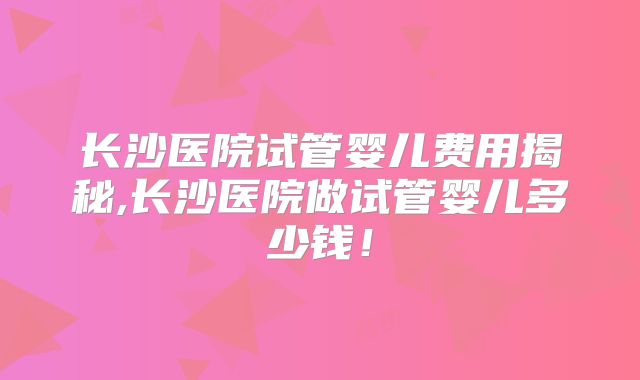 长沙医院试管婴儿费用揭秘,长沙医院做试管婴儿多少钱！