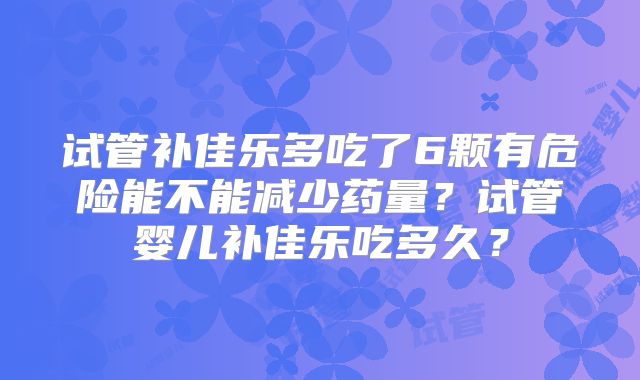 试管补佳乐多吃了6颗有危险能不能减少药量？试管婴儿补佳乐吃多久？