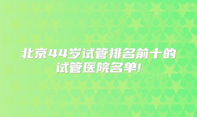 北京44岁试管排名前十的试管医院名单!