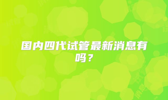 国内四代试管最新消息有吗？