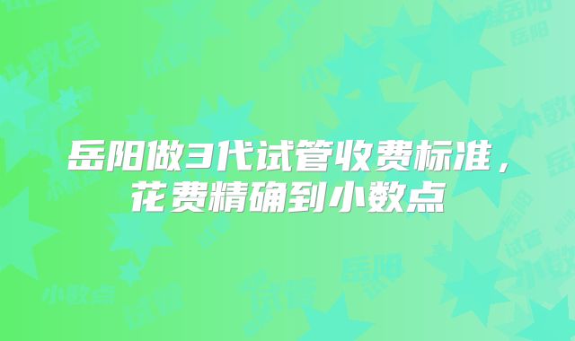岳阳做3代试管收费标准，花费精确到小数点