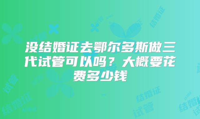 没结婚证去鄂尔多斯做三代试管可以吗？大概要花费多少钱