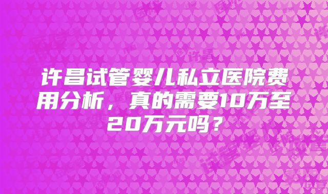 许昌试管婴儿私立医院费用分析，真的需要10万至20万元吗？