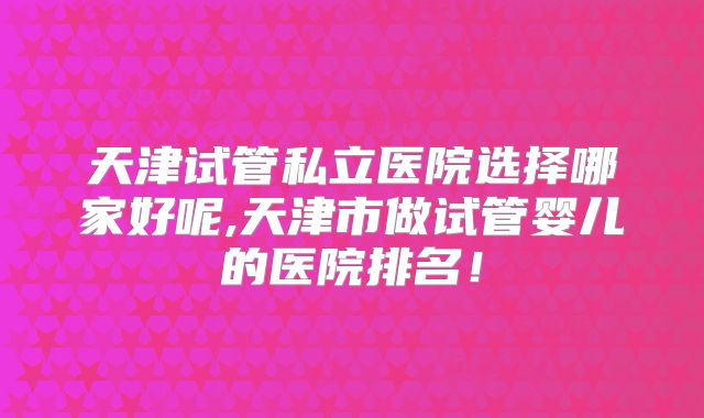 天津试管私立医院选择哪家好呢,天津市做试管婴儿的医院排名！