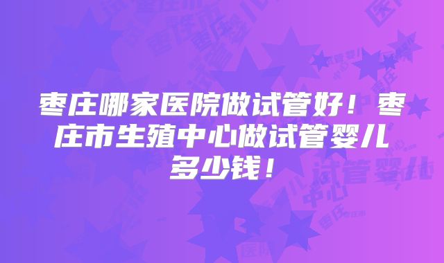 枣庄哪家医院做试管好！枣庄市生殖中心做试管婴儿多少钱！