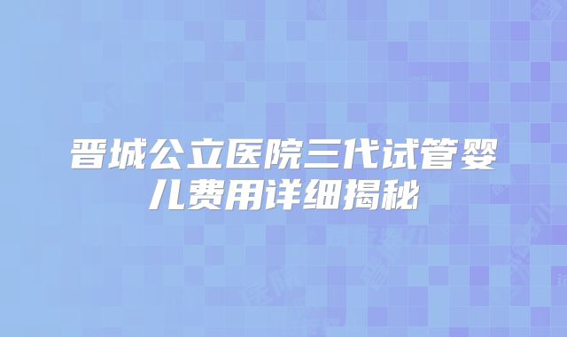 晋城公立医院三代试管婴儿费用详细揭秘