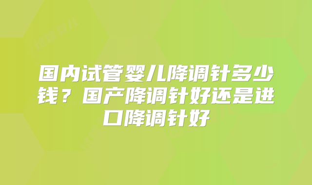 国内试管婴儿降调针多少钱？国产降调针好还是进口降调针好