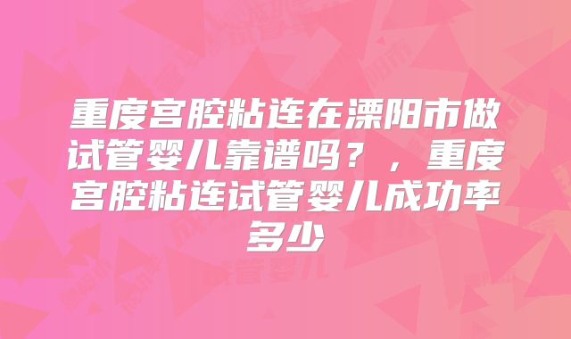 重度宫腔粘连在溧阳市做试管婴儿靠谱吗？，重度宫腔粘连试管婴儿成功率多少