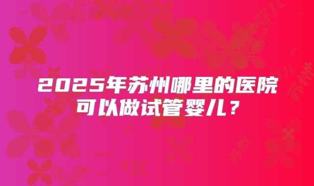2025年苏州哪里的医院可以做试管婴儿？